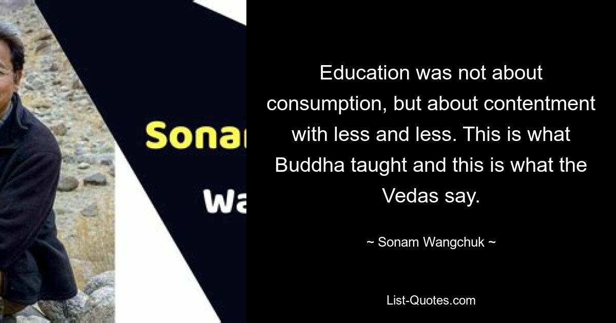 Education was not about consumption, but about contentment with less and less. This is what Buddha taught and this is what the Vedas say. — © Sonam Wangchuk