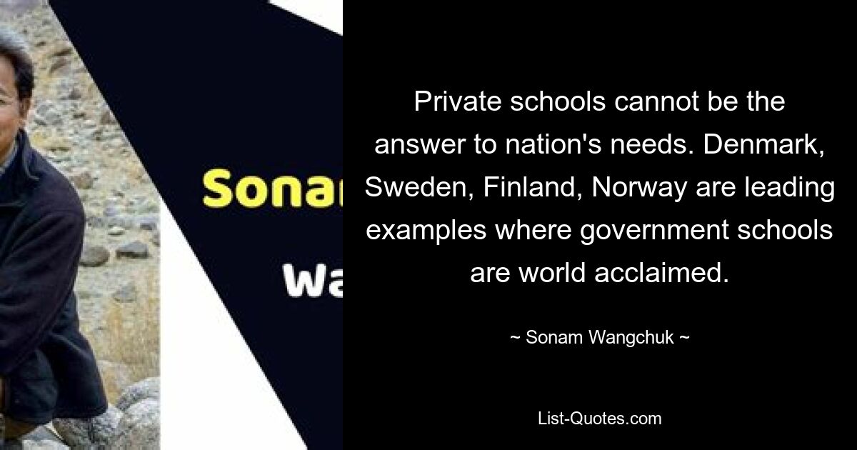 Private schools cannot be the answer to nation's needs. Denmark, Sweden, Finland, Norway are leading examples where government schools are world acclaimed. — © Sonam Wangchuk