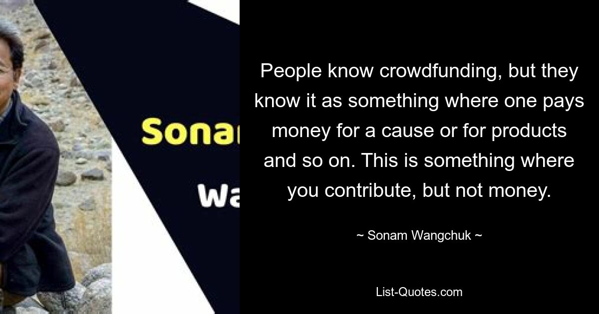 People know crowdfunding, but they know it as something where one pays money for a cause or for products and so on. This is something where you contribute, but not money. — © Sonam Wangchuk