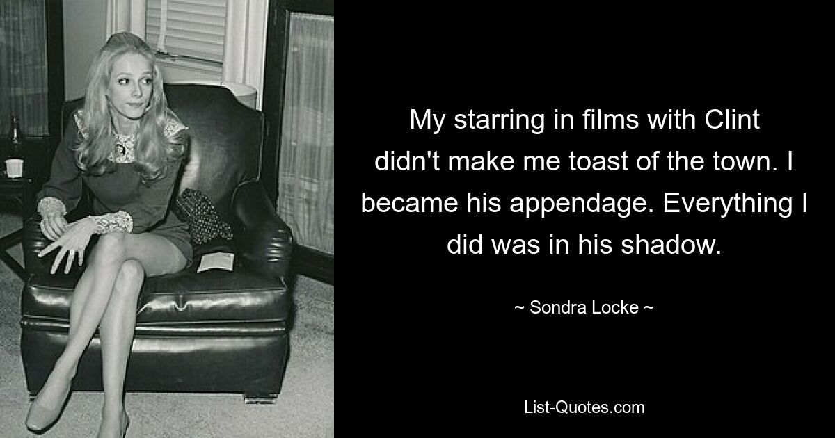 My starring in films with Clint didn't make me toast of the town. I became his appendage. Everything I did was in his shadow. — © Sondra Locke