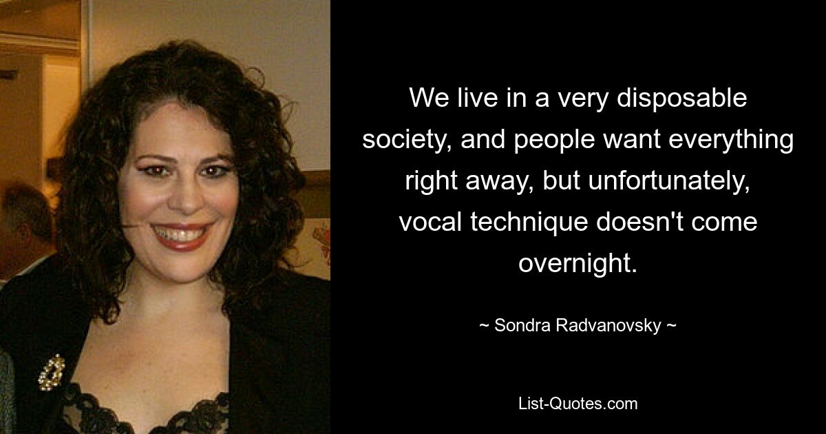 We live in a very disposable society, and people want everything right away, but unfortunately, vocal technique doesn't come overnight. — © Sondra Radvanovsky