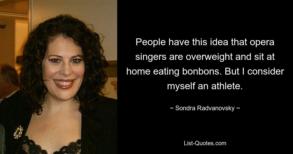 People have this idea that opera singers are overweight and sit at home eating bonbons. But I consider myself an athlete. — © Sondra Radvanovsky