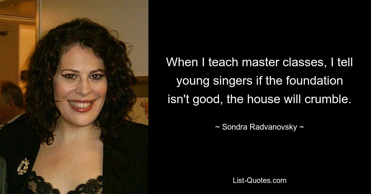 When I teach master classes, I tell young singers if the foundation isn't good, the house will crumble. — © Sondra Radvanovsky