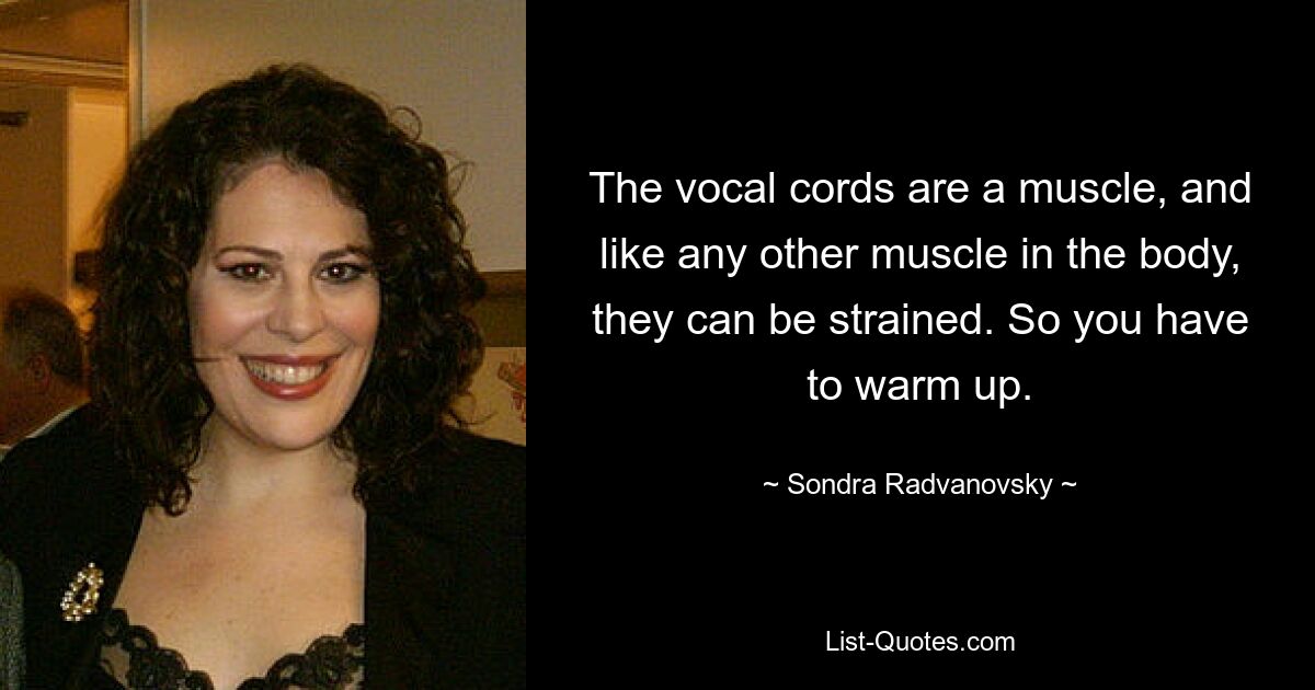 The vocal cords are a muscle, and like any other muscle in the body, they can be strained. So you have to warm up. — © Sondra Radvanovsky