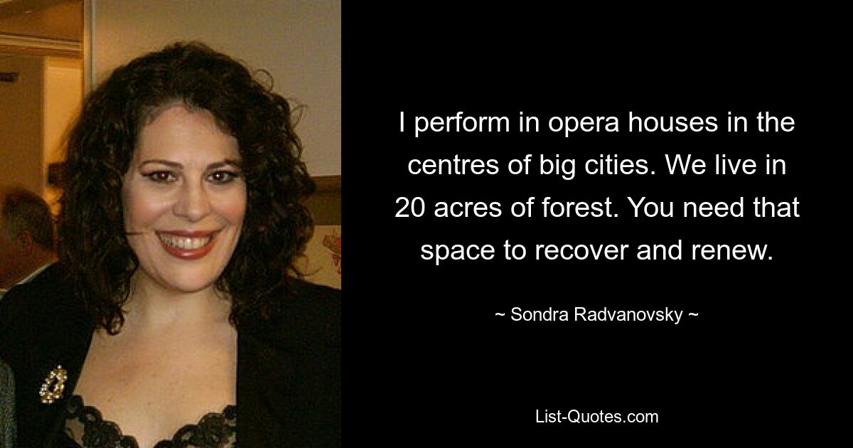 I perform in opera houses in the centres of big cities. We live in 20 acres of forest. You need that space to recover and renew. — © Sondra Radvanovsky