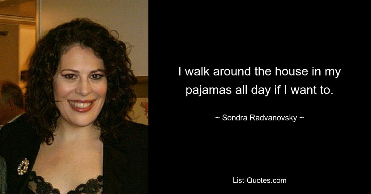 I walk around the house in my pajamas all day if I want to. — © Sondra Radvanovsky