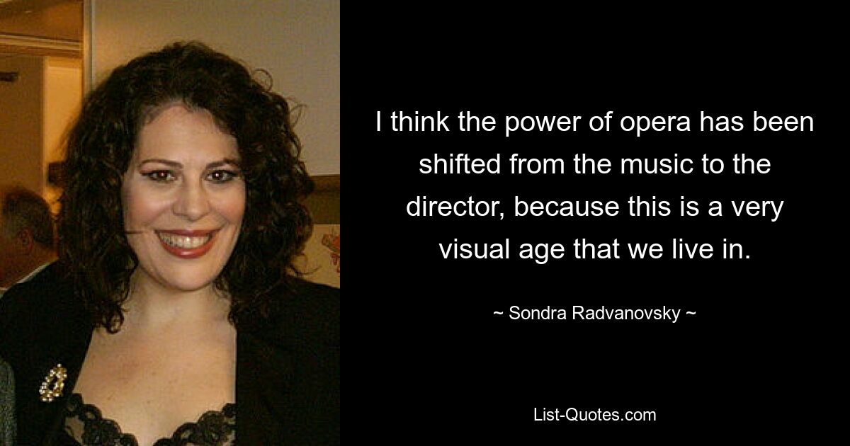 I think the power of opera has been shifted from the music to the director, because this is a very visual age that we live in. — © Sondra Radvanovsky