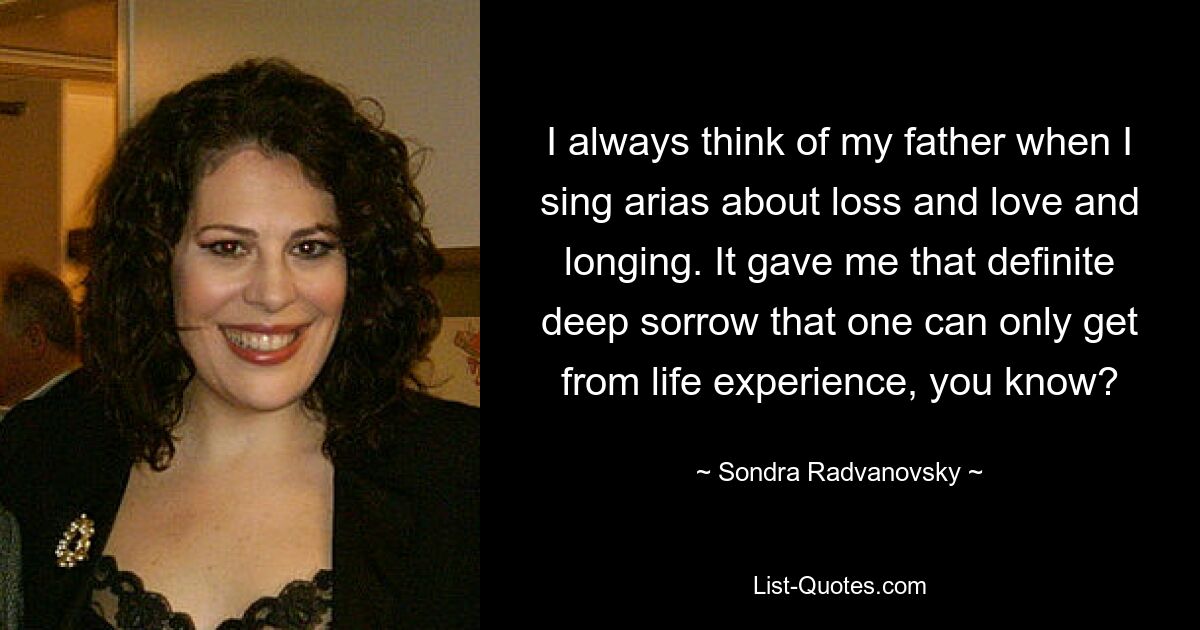 I always think of my father when I sing arias about loss and love and longing. It gave me that definite deep sorrow that one can only get from life experience, you know? — © Sondra Radvanovsky