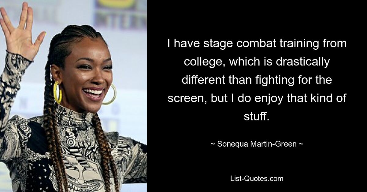 I have stage combat training from college, which is drastically different than fighting for the screen, but I do enjoy that kind of stuff. — © Sonequa Martin-Green