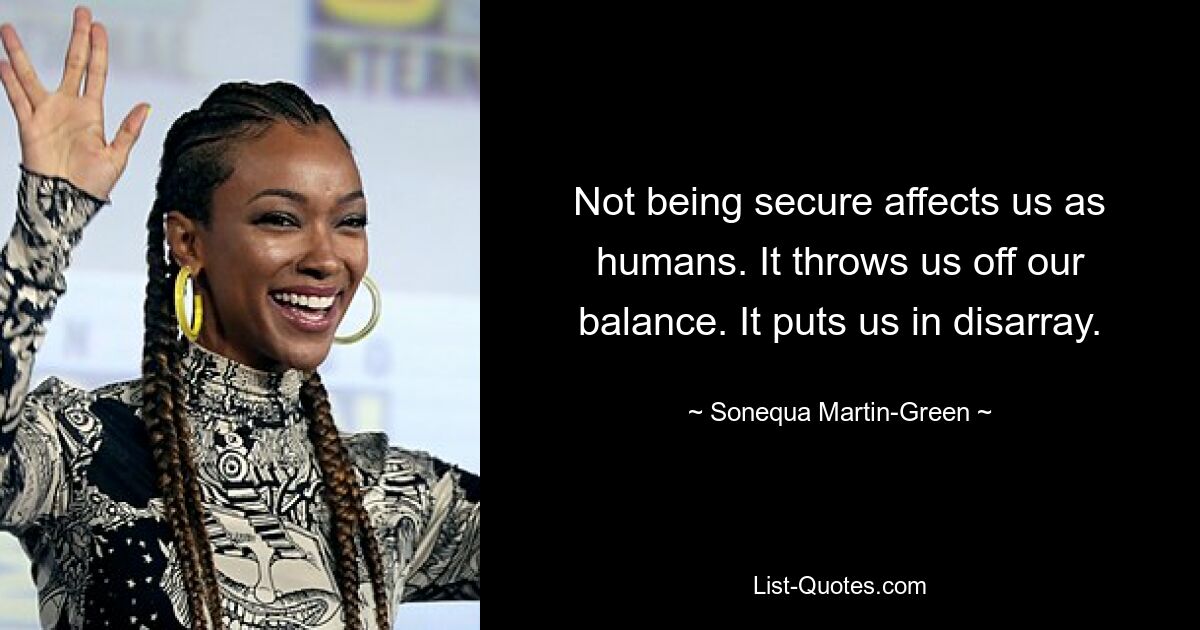 Not being secure affects us as humans. It throws us off our balance. It puts us in disarray. — © Sonequa Martin-Green