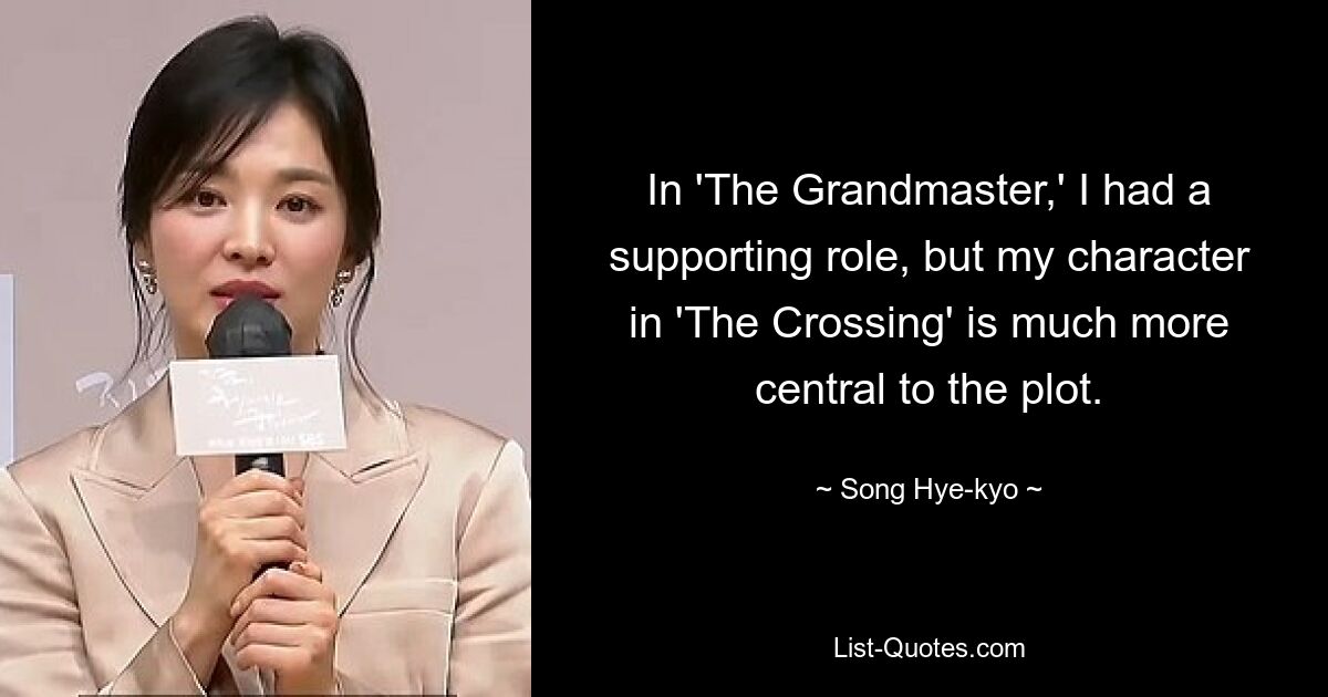 In 'The Grandmaster,' I had a supporting role, but my character in 'The Crossing' is much more central to the plot. — © Song Hye-kyo