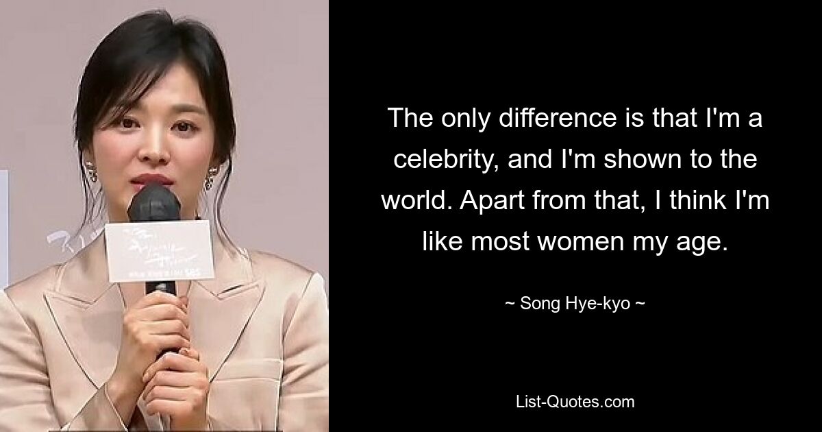 The only difference is that I'm a celebrity, and I'm shown to the world. Apart from that, I think I'm like most women my age. — © Song Hye-kyo