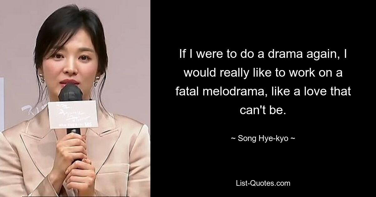 If I were to do a drama again, I would really like to work on a fatal melodrama, like a love that can't be. — © Song Hye-kyo