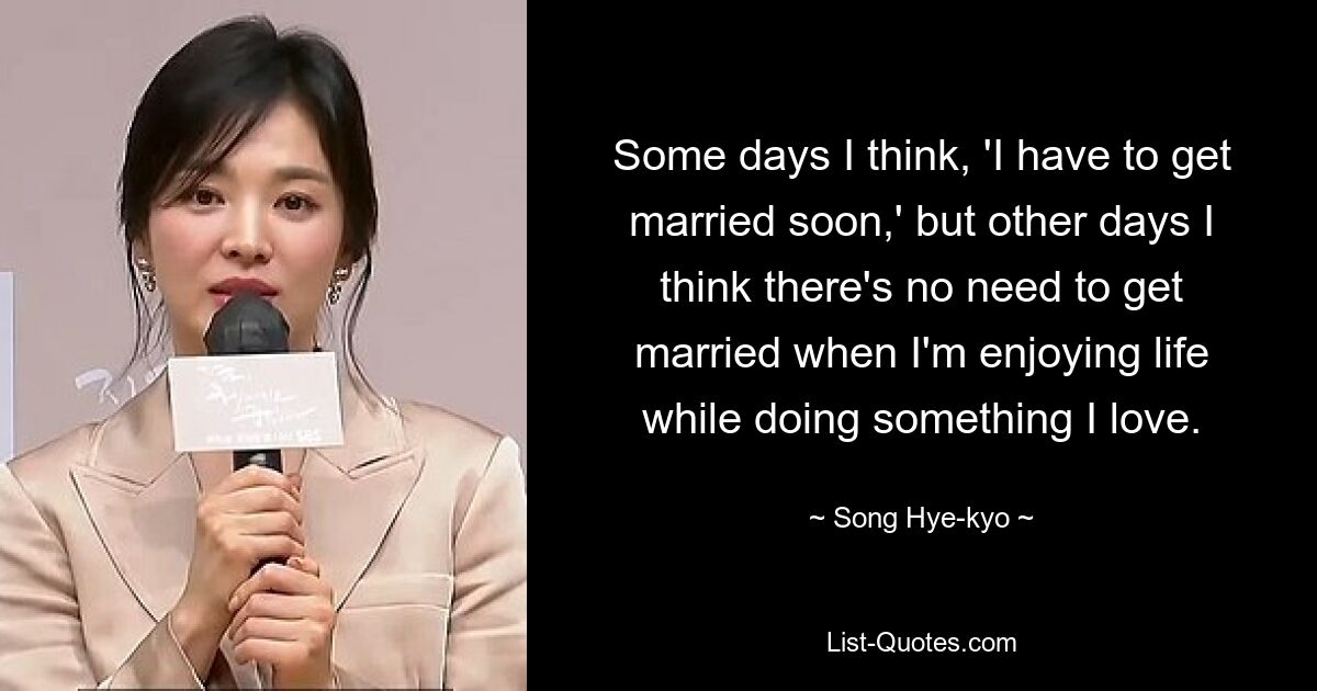 Some days I think, 'I have to get married soon,' but other days I think there's no need to get married when I'm enjoying life while doing something I love. — © Song Hye-kyo