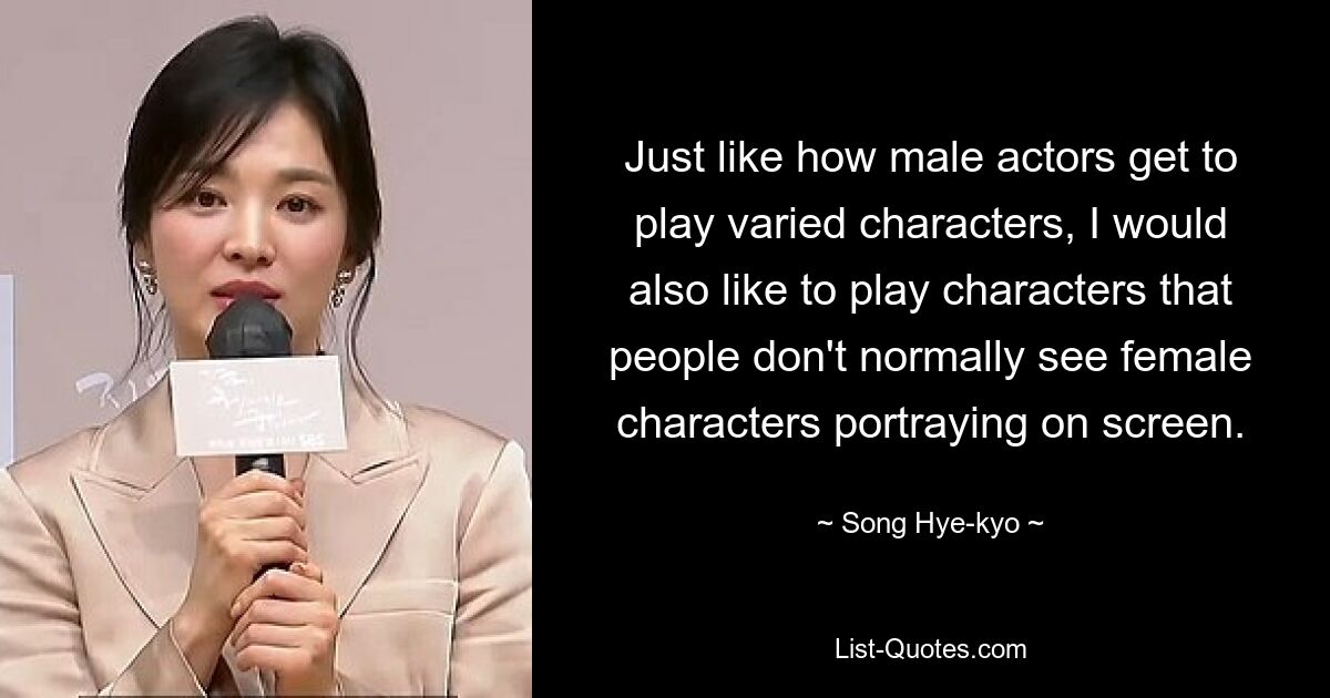 So wie männliche Schauspieler unterschiedliche Charaktere spielen können, würde ich auch gerne Charaktere spielen, die man normalerweise nicht von weiblichen Charakteren auf der Leinwand sieht. — © Song Hye-kyo 