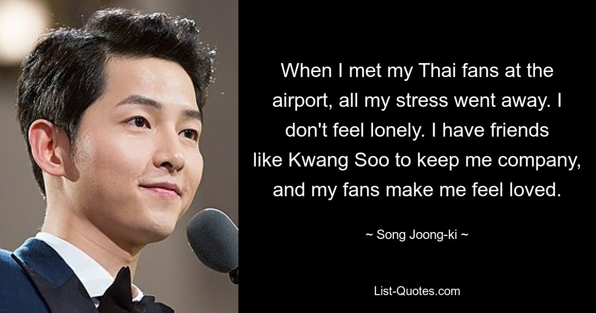 When I met my Thai fans at the airport, all my stress went away. I don't feel lonely. I have friends like Kwang Soo to keep me company, and my fans make me feel loved. — © Song Joong-ki