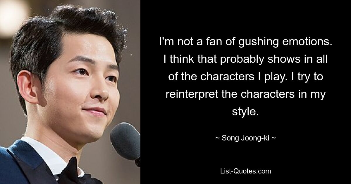 I'm not a fan of gushing emotions. I think that probably shows in all of the characters I play. I try to reinterpret the characters in my style. — © Song Joong-ki