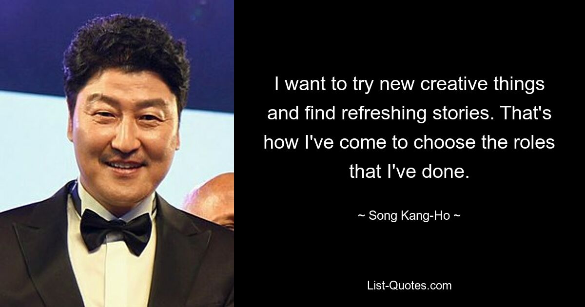 I want to try new creative things and find refreshing stories. That's how I've come to choose the roles that I've done. — © Song Kang-Ho