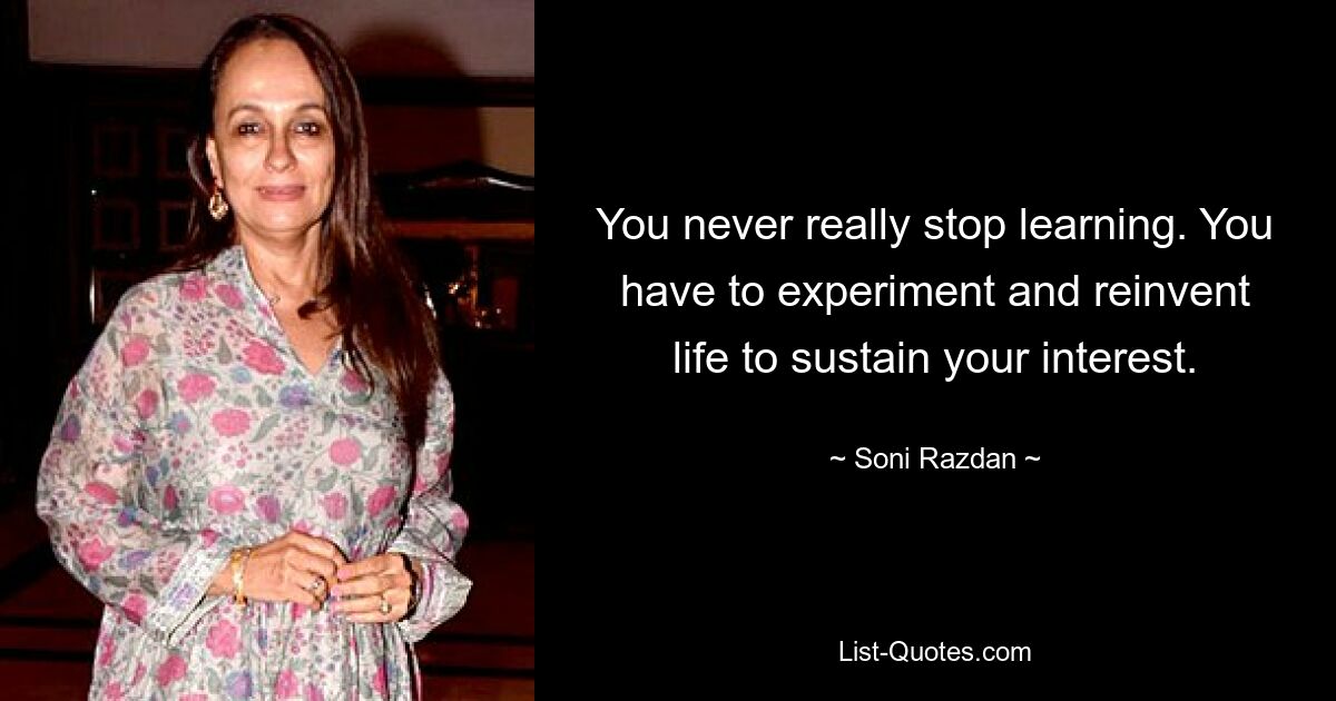 You never really stop learning. You have to experiment and reinvent life to sustain your interest. — © Soni Razdan