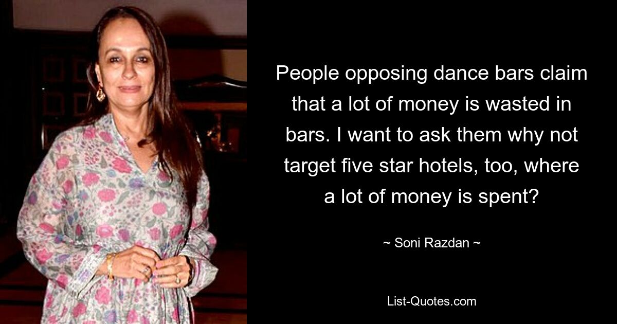 People opposing dance bars claim that a lot of money is wasted in bars. I want to ask them why not target five star hotels, too, where a lot of money is spent? — © Soni Razdan