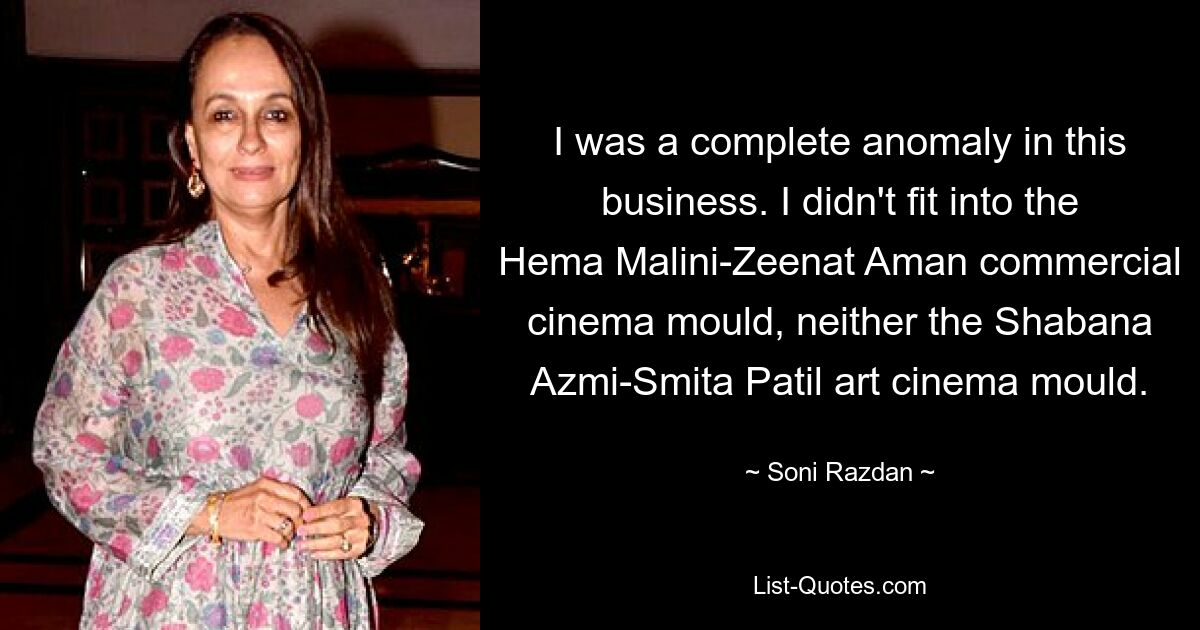 I was a complete anomaly in this business. I didn't fit into the Hema Malini-Zeenat Aman commercial cinema mould, neither the Shabana Azmi-Smita Patil art cinema mould. — © Soni Razdan