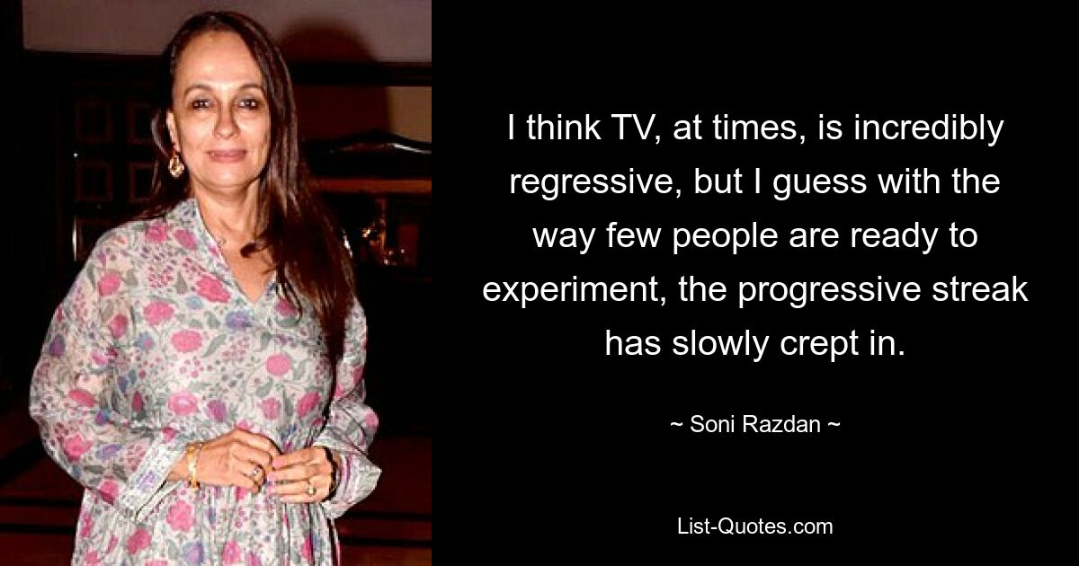 I think TV, at times, is incredibly regressive, but I guess with the way few people are ready to experiment, the progressive streak has slowly crept in. — © Soni Razdan