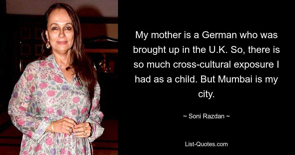 My mother is a German who was brought up in the U.K. So, there is so much cross-cultural exposure I had as a child. But Mumbai is my city. — © Soni Razdan