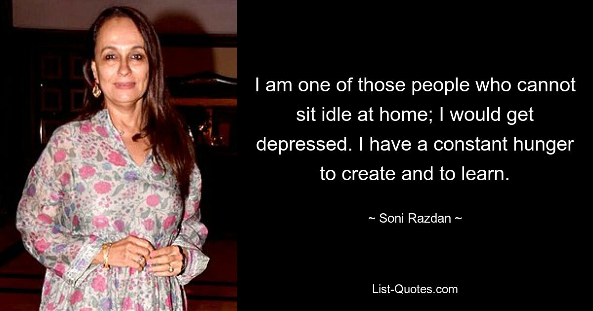 I am one of those people who cannot sit idle at home; I would get depressed. I have a constant hunger to create and to learn. — © Soni Razdan