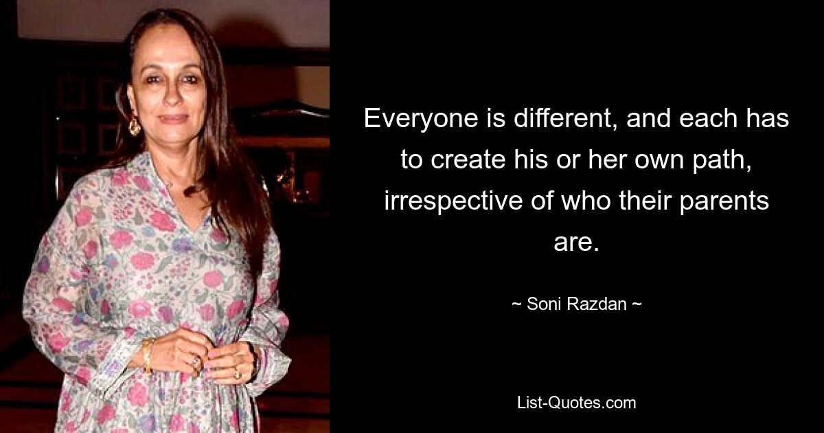 Everyone is different, and each has to create his or her own path, irrespective of who their parents are. — © Soni Razdan