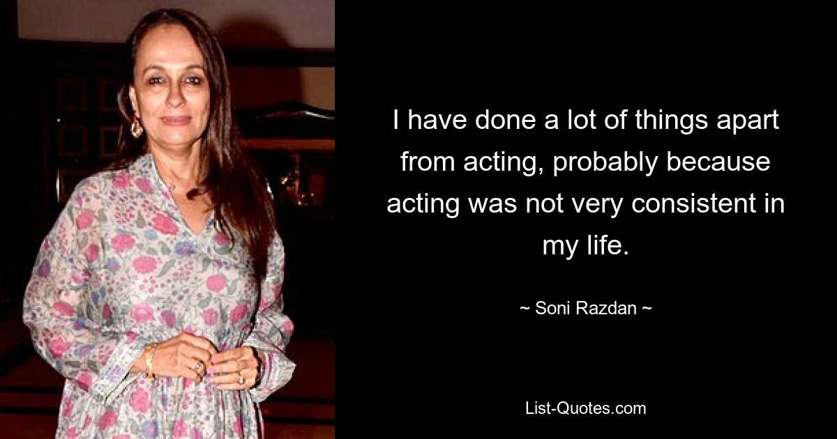 I have done a lot of things apart from acting, probably because acting was not very consistent in my life. — © Soni Razdan