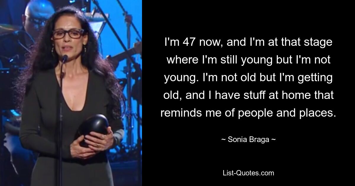 I'm 47 now, and I'm at that stage where I'm still young but I'm not young. I'm not old but I'm getting old, and I have stuff at home that reminds me of people and places. — © Sonia Braga