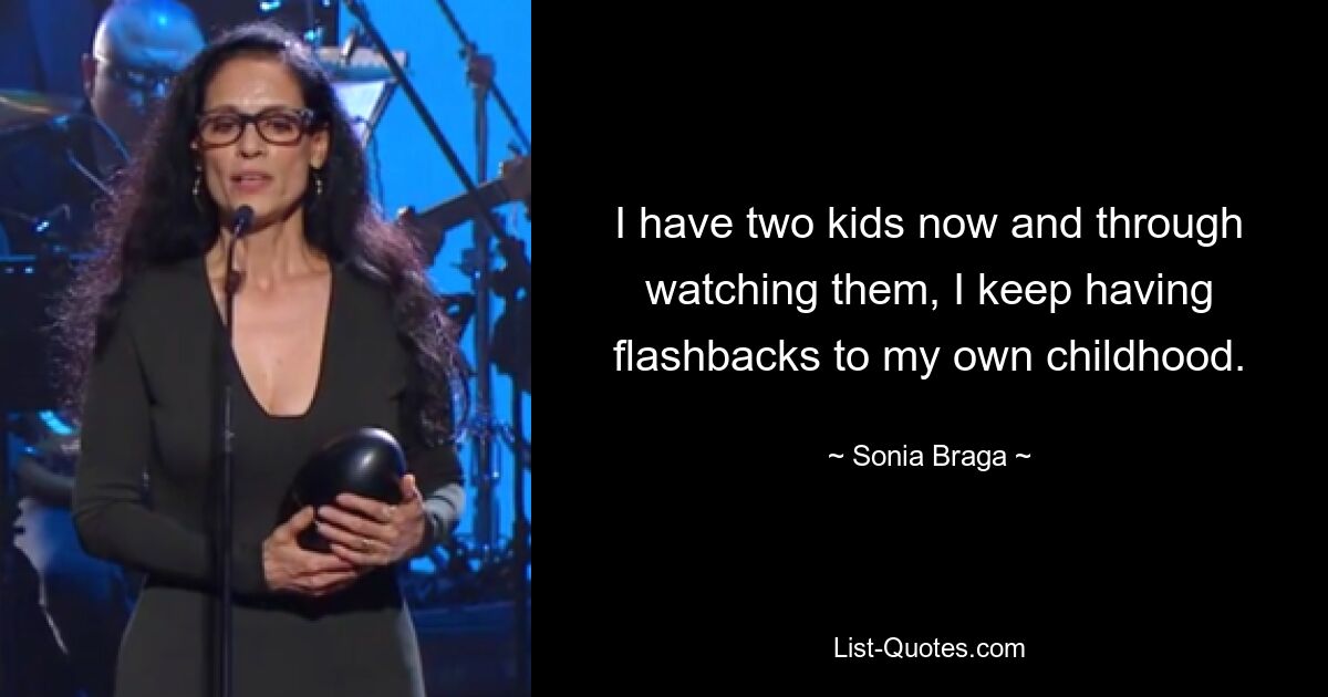 I have two kids now and through watching them, I keep having flashbacks to my own childhood. — © Sonia Braga