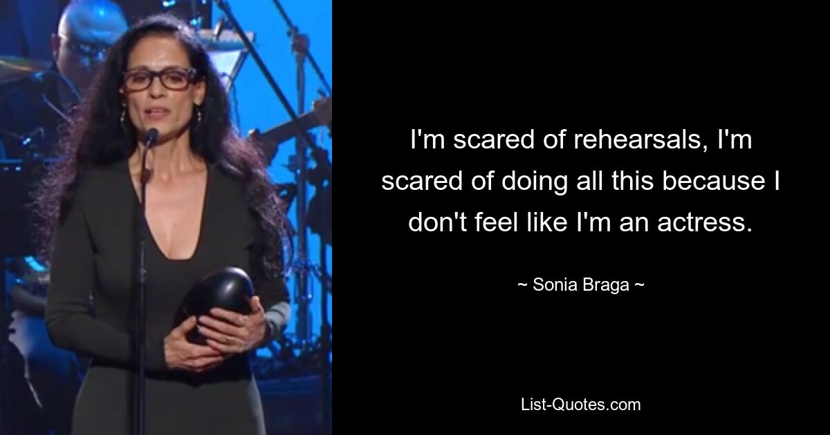 I'm scared of rehearsals, I'm scared of doing all this because I don't feel like I'm an actress. — © Sonia Braga