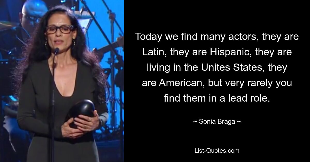 Today we find many actors, they are Latin, they are Hispanic, they are living in the Unites States, they are American, but very rarely you find them in a lead role. — © Sonia Braga