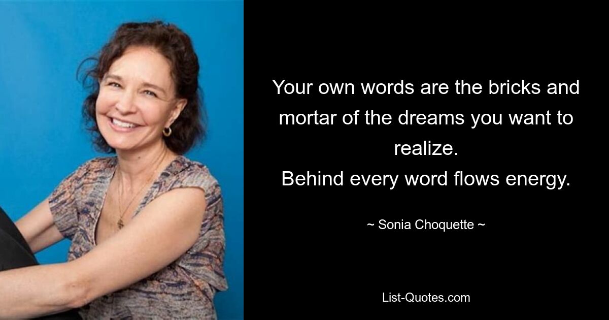 Your own words are the bricks and mortar of the dreams you want to realize.
Behind every word flows energy. — © Sonia Choquette