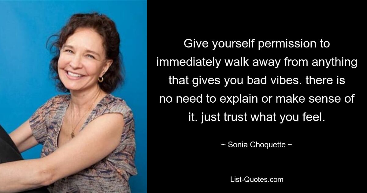 Give yourself permission to immediately walk away from anything that gives you bad vibes. there is no need to explain or make sense of it. just trust what you feel. — © Sonia Choquette