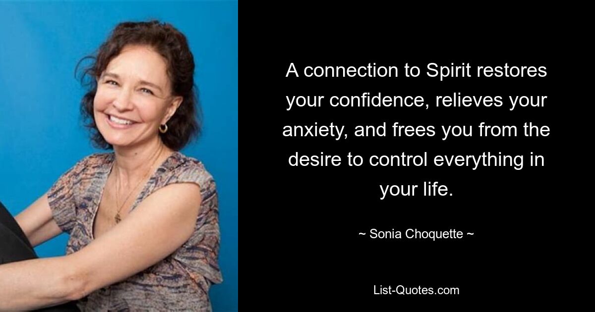 A connection to Spirit restores your confidence, relieves your anxiety, and frees you from the desire to control everything in your life. — © Sonia Choquette