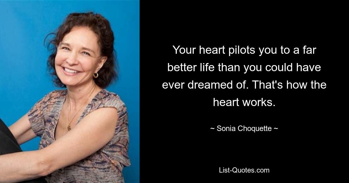 Your heart pilots you to a far better life than you could have ever dreamed of. That's how the heart works. — © Sonia Choquette