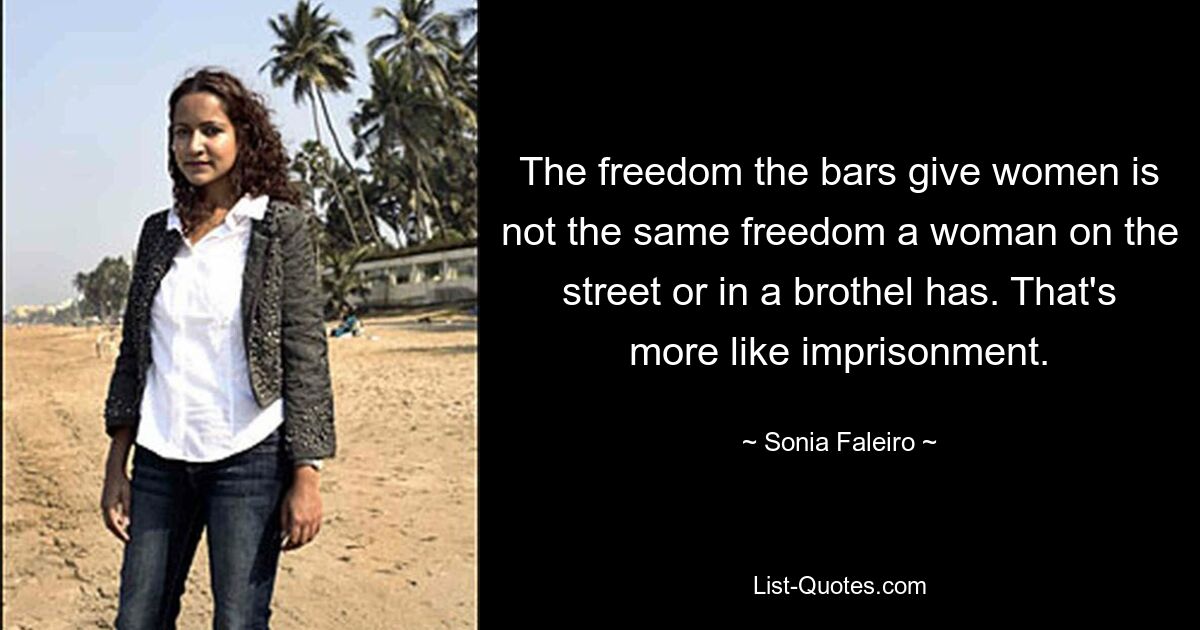 The freedom the bars give women is not the same freedom a woman on the street or in a brothel has. That's more like imprisonment. — © Sonia Faleiro