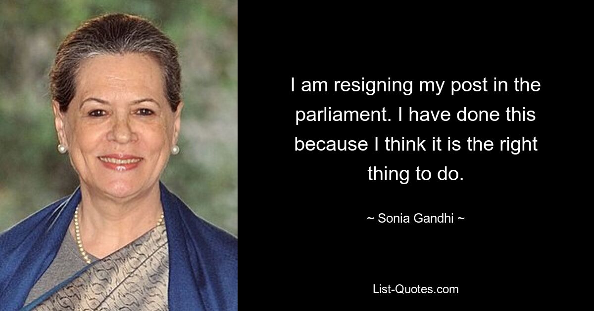 I am resigning my post in the parliament. I have done this because I think it is the right thing to do. — © Sonia Gandhi