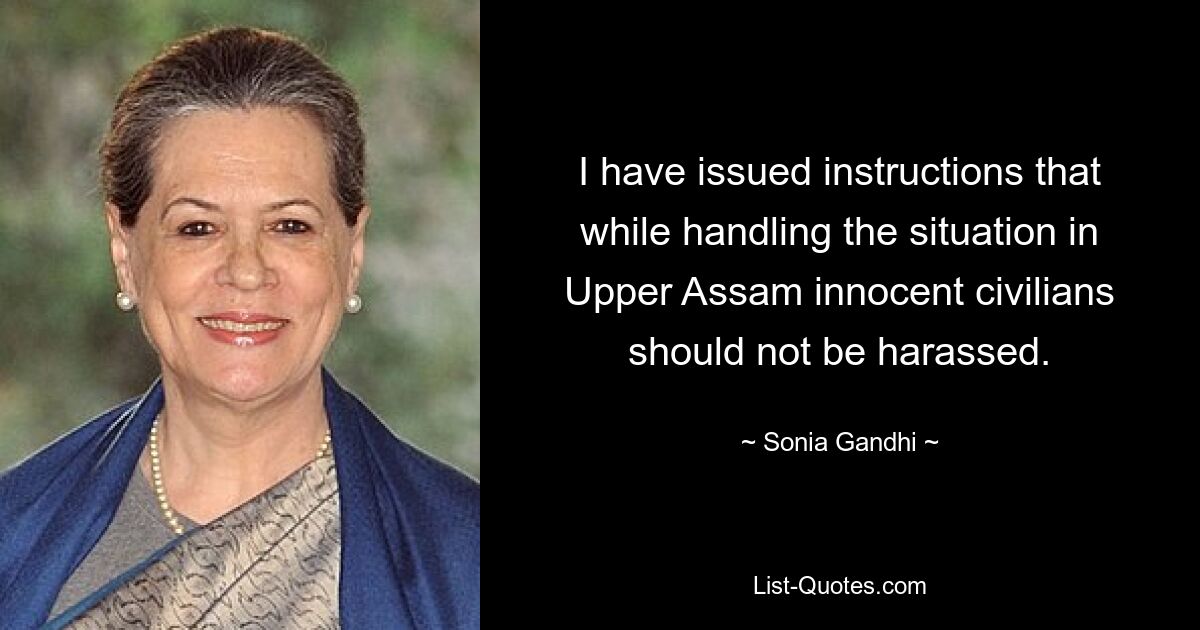 I have issued instructions that while handling the situation in Upper Assam innocent civilians should not be harassed. — © Sonia Gandhi