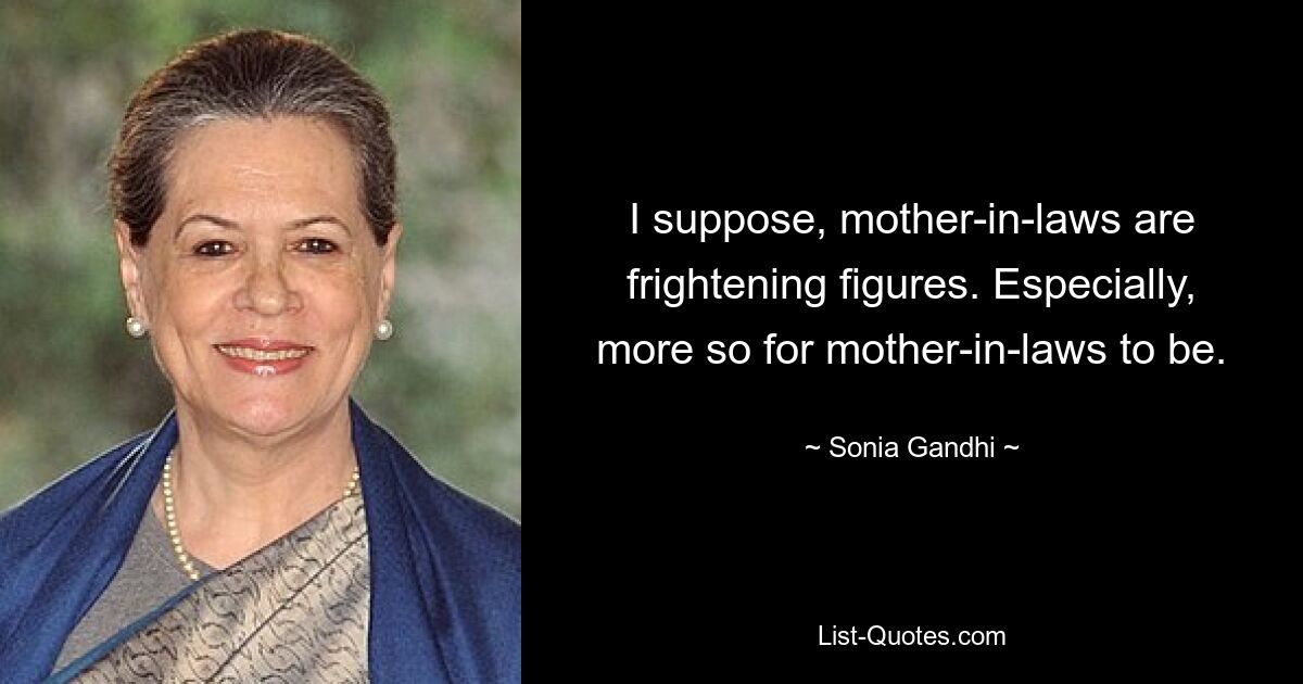 I suppose, mother-in-laws are frightening figures. Especially, more so for mother-in-laws to be. — © Sonia Gandhi