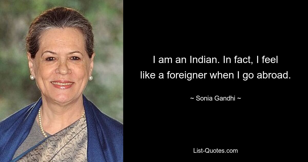 I am an Indian. In fact, I feel like a foreigner when I go abroad. — © Sonia Gandhi