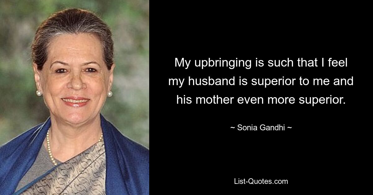 My upbringing is such that I feel my husband is superior to me and his mother even more superior. — © Sonia Gandhi