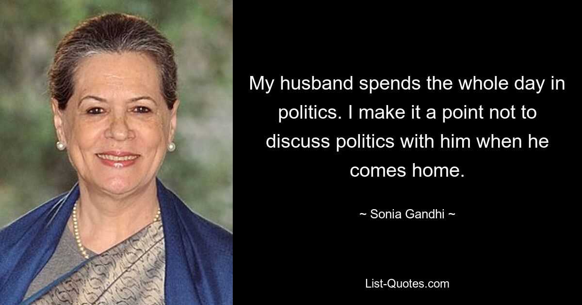 My husband spends the whole day in politics. I make it a point not to discuss politics with him when he comes home. — © Sonia Gandhi