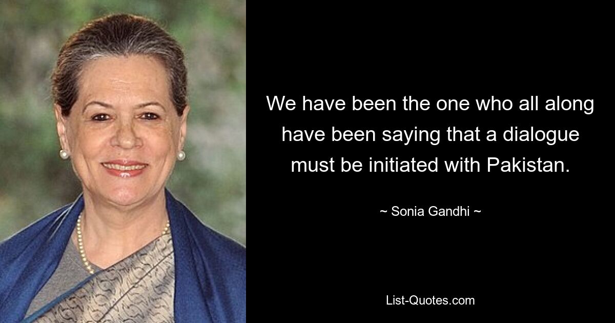 We have been the one who all along have been saying that a dialogue must be initiated with Pakistan. — © Sonia Gandhi