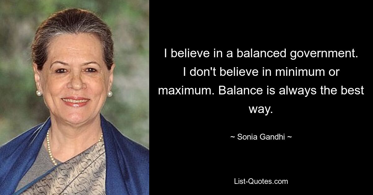 Ich glaube an eine ausgewogene Regierung. Ich glaube nicht an Minimum oder Maximum. Balance ist immer der beste Weg. — © Sonia Gandhi 