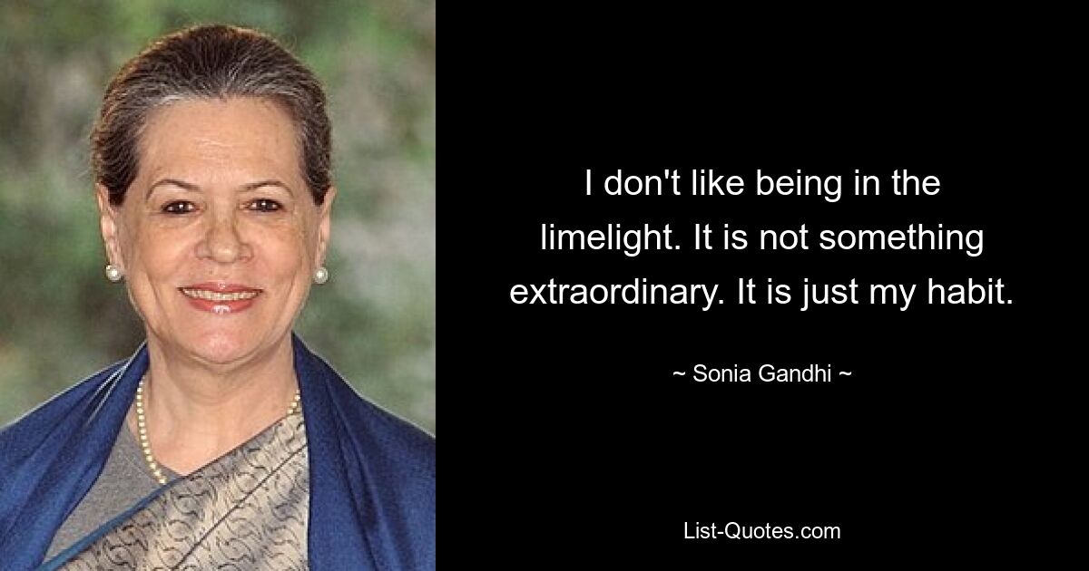 I don't like being in the limelight. It is not something extraordinary. It is just my habit. — © Sonia Gandhi