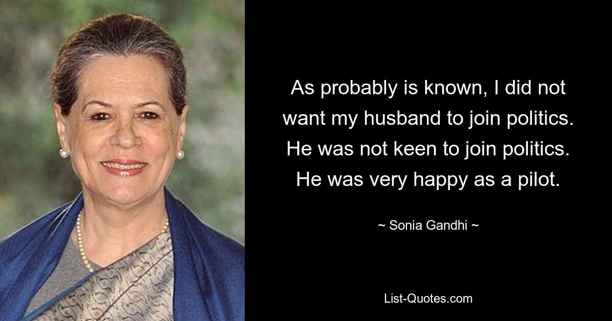 As probably is known, I did not want my husband to join politics. He was not keen to join politics. He was very happy as a pilot. — © Sonia Gandhi