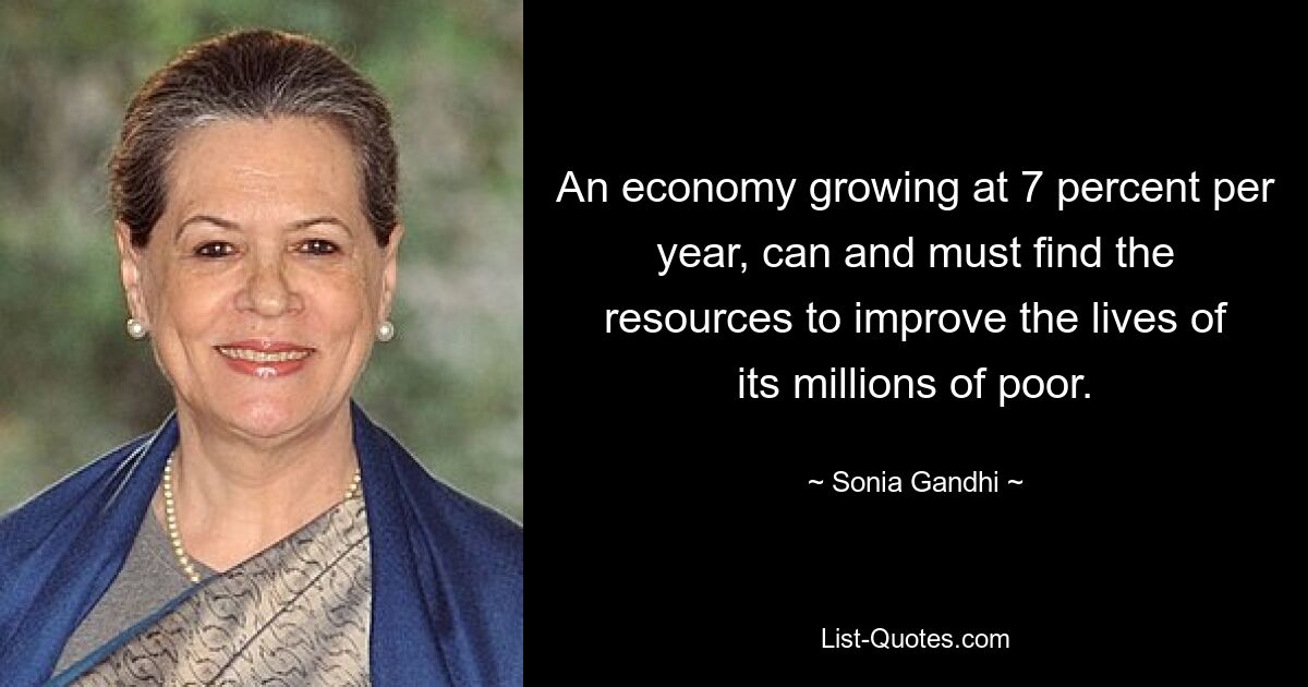 An economy growing at 7 percent per year, can and must find the resources to improve the lives of its millions of poor. — © Sonia Gandhi